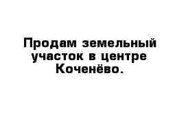 Продам земельный участок в центре Коченёво.